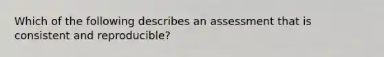 Which of the following describes an assessment that is consistent and reproducible?