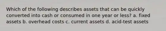 Which of the following describes assets that can be quickly converted into cash or consumed in one year or less? a. fixed assets b. overhead costs c. current assets d. acid-test assets