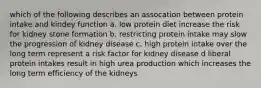 which of the following describes an assocation between protein intake and kindey function a. low protein diet increase the risk for kidney stone formation b. restricting protein intake may slow the progression of kidney disease c. high protein intake over the long term represent a risk factor for kidney disease d liberal protein intakes result in high urea production which increases the long term efficiency of the kidneys