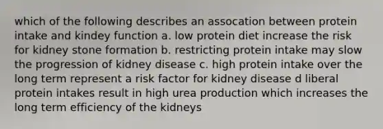 which of the following describes an assocation between protein intake and kindey function a. low protein diet increase the risk for kidney stone formation b. restricting protein intake may slow the progression of kidney disease c. high protein intake over the long term represent a risk factor for kidney disease d liberal protein intakes result in high urea production which increases the long term efficiency of the kidneys