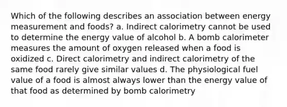 Which of the following describes an association between energy measurement and foods? a. Indirect calorimetry cannot be used to determine the energy value of alcohol b. A bomb calorimeter measures the amount of oxygen released when a food is oxidized c. Direct calorimetry and indirect calorimetry of the same food rarely give similar values d. The physiological fuel value of a food is almost always lower than the energy value of that food as determined by bomb calorimetry