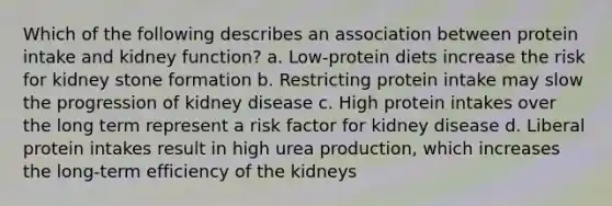 Which of the following describes an association between protein intake and kidney function? a. Low-protein diets increase the risk for kidney stone formation b. Restricting protein intake may slow the progression of kidney disease c. High protein intakes over the long term represent a risk factor for kidney disease d. Liberal protein intakes result in high urea production, which increases the long-term efficiency of the kidneys