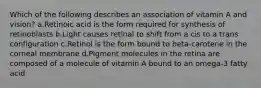 Which of the following describes an association of vitamin A and vision? ​a.​Retinoic acid is the form required for synthesis of retinoblasts ​b.​Light causes retinal to shift from a cis to a trans configuration ​c.​Retinol is the form bound to beta-carotene in the corneal membrane ​d.​Pigment molecules in the retina are composed of a molecule of vitamin A bound to an omega-3 fatty acid