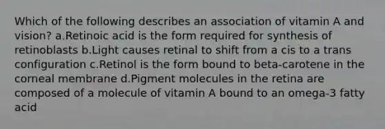 Which of the following describes an association of vitamin A and vision? ​a.​Retinoic acid is the form required for synthesis of retinoblasts ​b.​Light causes retinal to shift from a cis to a trans configuration ​c.​Retinol is the form bound to beta-carotene in the corneal membrane ​d.​Pigment molecules in the retina are composed of a molecule of vitamin A bound to an omega-3 fatty acid