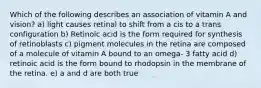 Which of the following describes an association of vitamin A and vision? a) light causes retinal to shift from a cis to a trans configuration b) Retinoic acid is the form required for synthesis of retinoblasts c) pigment molecules in the retina are composed of a molecule of vitamin A bound to an omega- 3 fatty acid d) retinoic acid is the form bound to rhodopsin in the membrane of the retina. e) a and d are both true