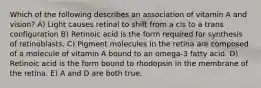 Which of the following describes an association of vitamin A and vision? A) Light causes retinal to shift from a cis to a trans configuration B) Retinoic acid is the form required for synthesis of retinoblasts. C) Pigment molecules in the retina are composed of a molecule of vitamin A bound to an omega-3 fatty acid. D) Retinoic acid is the form bound to rhodopsin in the membrane of the retina. E) A and D are both true.