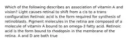 Which of the following describes an association of vitamin A and vision? Light causes retinal to shift from a cis to a trans configuration Retinoic acid is the form required for synthesis of retinoblasts. Pigment molecules in the retina are composed of a molecule of vitamin A bound to an omega-3 fatty acid. Retinoic acid is the form bound to rhodopsin in the membrane of the retina. A and D are both true