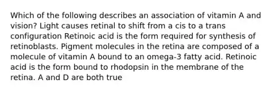 Which of the following describes an association of vitamin A and vision? Light causes retinal to shift from a cis to a trans configuration Retinoic acid is the form required for synthesis of retinoblasts. Pigment molecules in the retina are composed of a molecule of vitamin A bound to an omega-3 fatty acid. Retinoic acid is the form bound to rhodopsin in the membrane of the retina. A and D are both true