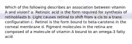 Which of the following describes an association between vitamin A and vision? a. Retinoic acid is the form required for synthesis of retinoblasts b. Light causes retinal to shift from a cis to a trans configuration c. Retinol is the form bound to beta-carotene in the corneal membrane d. Pigment molecules in the retina are composed of a molecule of vitamin A bound to an omega-3 fatty acid