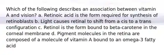 Which of the following describes an association between vitamin A and vision? a. Retinoic acid is the form required for synthesis of retinoblasts b. Light causes retinal to shift from a cis to a trans configuration c. Retinol is the form bound to beta-carotene in the corneal membrane d. Pigment molecules in the retina are composed of a molecule of vitamin A bound to an omega-3 fatty acid