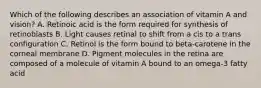 Which of the following describes an association of vitamin A and vision? A. Retinoic acid is the form required for synthesis of retinoblasts B. Light causes retinal to shift from a cis to a trans configuration C. Retinol is the form bound to beta-carotene in the corneal membrane D. Pigment molecules in the retina are composed of a molecule of vitamin A bound to an omega-3 fatty acid