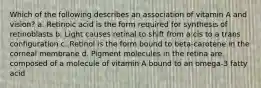 Which of the following describes an association of vitamin A and vision? a. Retinoic acid is the form required for synthesis of retinoblasts b. Light causes retinal to shift from a cis to a trans configuration c. Retinol is the form bound to beta-carotene in the corneal membrane d. Pigment molecules in the retina are composed of a molecule of vitamin A bound to an omega-3 fatty acid