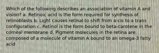 Which of the following describes an association of vitamin A and vision? a. Retinoic acid is the form required for synthesis of retinoblasts b. Light causes retinal to shift from a cis to a trans configuration c. Retinol is the form bound to beta-carotene in the corneal membrane d. Pigment molecules in the retina are composed of a molecule of vitamin A bound to an omega-3 fatty acid