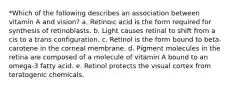 *Which of the following describes an association between vitamin A and vision? a. Retinoic acid is the form required for synthesis of retinoblasts. b. Light causes retinal to shift from a cis to a trans configuration. c. Retinol is the form bound to beta-carotene in the corneal membrane. d. Pigment molecules in the retina are composed of a molecule of vitamin A bound to an omega-3 fatty acid. e. Retinol protects the visual cortex from teratogenic chemicals.