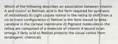 Which of the following describes an association between vitamin A and vision? a) Retinoic acid is the form required for synthesis of retinoblasts b) Light causes retinal in the retina to shift from a cis to trans configuration c) Retinol is the form bound to beta-carotene in the corneal membrane d) Pigment molecules in the retina are composed of a molecule of vitamin A bound to an omega-3 fatty acid e) Retinol protects the visual cortex from teratogenic chemicals