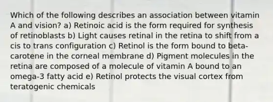 Which of the following describes an association between vitamin A and vision? a) Retinoic acid is the form required for synthesis of retinoblasts b) Light causes retinal in the retina to shift from a cis to trans configuration c) Retinol is the form bound to beta-carotene in the corneal membrane d) Pigment molecules in the retina are composed of a molecule of vitamin A bound to an omega-3 fatty acid e) Retinol protects the visual cortex from teratogenic chemicals