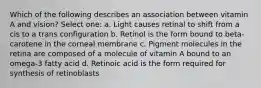 Which of the following describes an association between vitamin A and vision? Select one: a. Light causes retinal to shift from a cis to a trans configuration b. Retinol is the form bound to beta-carotene in the corneal membrane c. Pigment molecules in the retina are composed of a molecule of vitamin A bound to an omega-3 fatty acid d. Retinoic acid is the form required for synthesis of retinoblasts