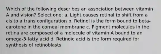 Which of the following describes an association between vitamin A and vision? Select one: a. Light causes retinal to shift from a cis to a trans configuration b. Retinol is the form bound to beta-carotene in the corneal membrane c. Pigment molecules in the retina are composed of a molecule of vitamin A bound to an omega-3 fatty acid d. Retinoic acid is the form required for synthesis of retinoblasts