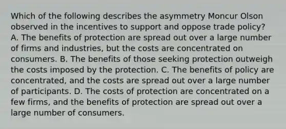 Which of the following describes the asymmetry Moncur Olson observed in the incentives to support and oppose trade policy? A. The benefits of protection are spread out over a large number of firms and industries, but the costs are concentrated on consumers. B. The benefits of those seeking protection outweigh the costs imposed by the protection. C. The benefits of policy are concentrated, and the costs are spread out over a large number of participants. D. The costs of protection are concentrated on a few firms, and the benefits of protection are spread out over a large number of consumers.