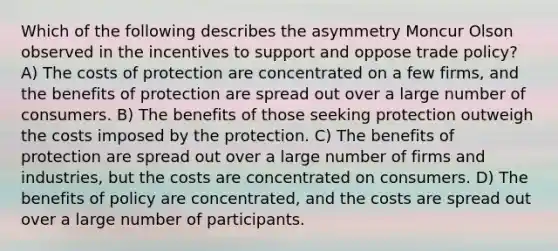 Which of the following describes the asymmetry Moncur Olson observed in the incentives to support and oppose trade policy? A) The costs of protection are concentrated on a few firms, and the benefits of protection are spread out over a large number of consumers. B) The benefits of those seeking protection outweigh the costs imposed by the protection. C) The benefits of protection are spread out over a large number of firms and industries, but the costs are concentrated on consumers. D) The benefits of policy are concentrated, and the costs are spread out over a large number of participants.