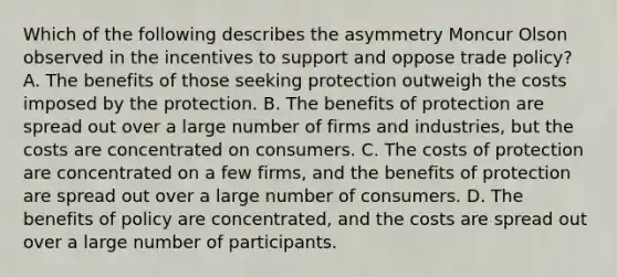 Which of the following describes the asymmetry Moncur Olson observed in the incentives to support and oppose trade​ policy? A. The benefits of those seeking protection outweigh the costs imposed by the protection. B. The benefits of protection are spread out over a large number of firms and​ industries, but the costs are concentrated on consumers. C. The costs of protection are concentrated on a few​ firms, and the benefits of protection are spread out over a large number of consumers. D. The benefits of policy are​ concentrated, and the costs are spread out over a large number of participants.