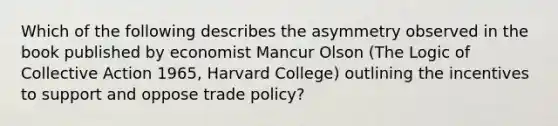 Which of the following describes the asymmetry observed in the book published by economist Mancur Olson (The Logic of Collective Action 1965, Harvard College) outlining the incentives to support and oppose trade policy?