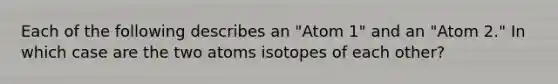 Each of the following describes an "Atom 1" and an "Atom 2." In which case are the two atoms isotopes of each other?