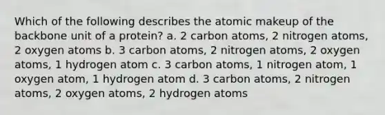 Which of the following describes the atomic makeup of the backbone unit of a protein? a. 2 carbon atoms, 2 nitrogen atoms, 2 oxygen atoms b. 3 carbon atoms, 2 nitrogen atoms, 2 oxygen atoms, 1 hydrogen atom c. 3 carbon atoms, 1 nitrogen atom, 1 oxygen atom, 1 hydrogen atom d. 3 carbon atoms, 2 nitrogen atoms, 2 oxygen atoms, 2 hydrogen atoms