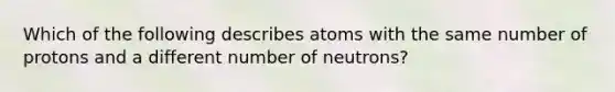 Which of the following describes atoms with the same number of protons and a different number of neutrons?