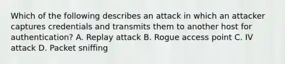 Which of the following describes an attack in which an attacker captures credentials and transmits them to another host for authentication? A. Replay attack B. Rogue access point C. IV attack D. Packet sniffing