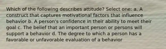 Which of the following describes attitude? Select one: a. A construct that captures motivational factors that influence behavior b. A person's confidence in their ability to meet their goal c. The belief that an important person or persons will support a behavior d. The degree to which a person has a favorable or unfavorable evaluation of a behavior