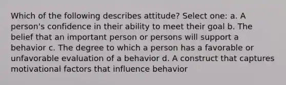 Which of the following describes attitude? Select one: a. A person's confidence in their ability to meet their goal b. The belief that an important person or persons will support a behavior c. The degree to which a person has a favorable or unfavorable evaluation of a behavior d. A construct that captures motivational factors that influence behavior