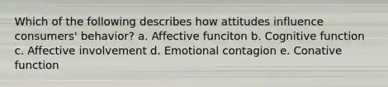 Which of the following describes how attitudes influence consumers' behavior? a. Affective funciton b. Cognitive function c. Affective involvement d. Emotional contagion e. Conative function