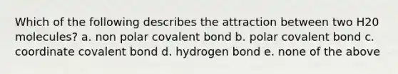 Which of the following describes the attraction between two H20 molecules? a. non polar covalent bond b. polar covalent bond c. coordinate covalent bond d. hydrogen bond e. none of the above