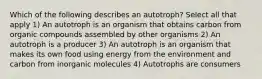 Which of the following describes an autotroph? Select all that apply 1) An autotroph is an organism that obtains carbon from organic compounds assembled by other organisms 2) An autotroph is a producer 3) An autotroph is an organism that makes its own food using energy from the environment and carbon from inorganic molecules 4) Autotrophs are consumers