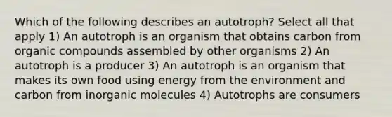 Which of the following describes an autotroph? Select all that apply 1) An autotroph is an organism that obtains carbon from <a href='https://www.questionai.com/knowledge/kSg4ucUAKW-organic-compounds' class='anchor-knowledge'>organic compounds</a> assembled by other organisms 2) An autotroph is a producer 3) An autotroph is an organism that makes its own food using energy from the environment and carbon from in<a href='https://www.questionai.com/knowledge/kjUwUacPFG-organic-molecules' class='anchor-knowledge'>organic molecules</a> 4) Autotrophs are consumers