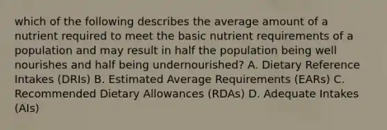 which of the following describes the average amount of a nutrient required to meet the basic nutrient requirements of a population and may result in half the population being well nourishes and half being undernourished? A. Dietary Reference Intakes (DRIs) B. Estimated Average Requirements (EARs) C. Recommended Dietary Allowances (RDAs) D. Adequate Intakes (AIs)