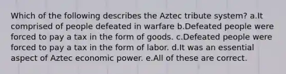 Which of the following describes the Aztec tribute system? a.It comprised of people defeated in warfare b.Defeated people were forced to pay a tax in the form of goods. c.Defeated people were forced to pay a tax in the form of labor. d.It was an essential aspect of Aztec economic power. e.All of these are correct.