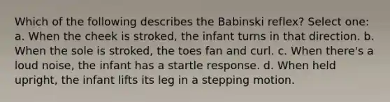 Which of the following describes the Babinski reflex? Select one: a. When the cheek is stroked, the infant turns in that direction. b. When the sole is stroked, the toes fan and curl. c. When there's a loud noise, the infant has a startle response. d. When held upright, the infant lifts its leg in a stepping motion.