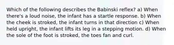 Which of the following describes the Babinski reflex? a) When there's a loud noise, the infant has a startle response. b) When the cheek is stroked, the infant turns in that direction c) When held upright, the infant lifts its leg in a stepping motion. d) When the sole of the foot is stroked, the toes fan and curl.