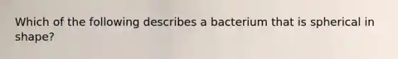 Which of the following describes a bacterium that is spherical in shape?