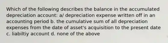 Which of the following describes the balance in the accumulated depreciation account: a/ depreciation expense written off in an accounting period b. the cumulative sum of all depreciation expenses from the date of asset's acquisition to the present date c. liabiltiy account d. none of the above