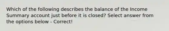 Which of the following describes the balance of the Income Summary account just before it is closed? Select answer from the options below - Correct!