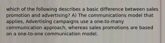 which of the following describes a basic difference between sales promotion and advertising? A) The communications model that applies, Advertising campaigns use a one-to-many communication approach, whereas sales promotions are based on a one-to-one communication model.