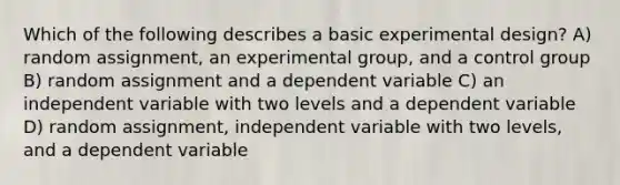 Which of the following describes a basic experimental design? A) random assignment, an experimental group, and a control group B) random assignment and a dependent variable C) an independent variable with two levels and a dependent variable D) random assignment, independent variable with two levels, and a dependent variable