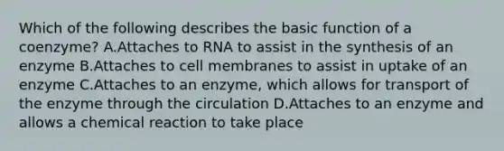 Which of the following describes the basic function of a coenzyme? A.Attaches to RNA to assist in the synthesis of an enzyme B.Attaches to cell membranes to assist in uptake of an enzyme C.Attaches to an enzyme, which allows for transport of the enzyme through the circulation D.Attaches to an enzyme and allows a chemical reaction to take place