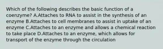 Which of the following describes the basic function of a coenzyme? A.Attaches to RNA to assist in the synthesis of an enzyme B.Attaches to cell membranes to assist in uptake of an enzyme C.Attaches to an enzyme and allows a chemical reaction to take place D.Attaches to an enzyme, which allows for transport of the enzyme through the circulation