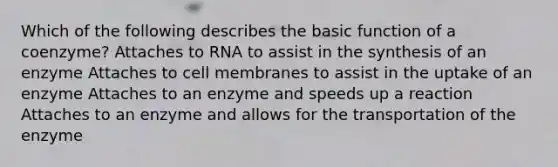 Which of the following describes the basic function of a coenzyme? Attaches to RNA to assist in the synthesis of an enzyme Attaches to cell membranes to assist in the uptake of an enzyme Attaches to an enzyme and speeds up a reaction Attaches to an enzyme and allows for the transportation of the enzyme