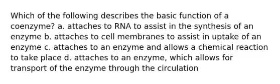 Which of the following describes the basic function of a coenzyme? a. attaches to RNA to assist in the synthesis of an enzyme b. attaches to cell membranes to assist in uptake of an enzyme c. attaches to an enzyme and allows a chemical reaction to take place d. attaches to an enzyme, which allows for transport of the enzyme through the circulation