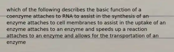 which of the following describes the basic function of a coenzyme attaches to RNA to assist in the synthesis of an enzyme attaches to cell membranes to assist in the uptake of an enzyme attaches to an enzyme and speeds up a reaction attaches to an enzyme and allows for the transportation of an enzyme